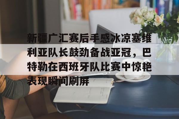 新疆广汇赛后手感冰凉塞维利亚队长鼓劲备战亚冠，巴特勒在西班牙队比赛中惊艳表现瞬间刷屏的简单介绍